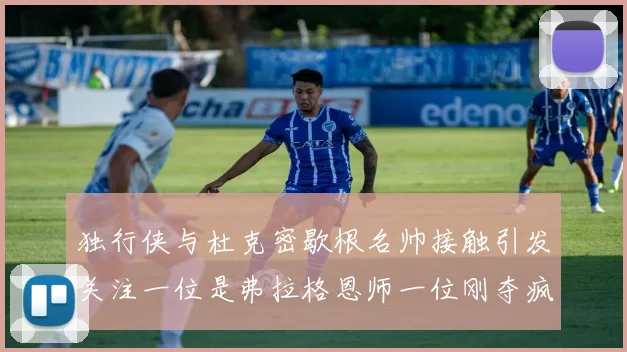 独行侠与杜克密歇根名帅接触引发关注一位是弗拉格恩师一位刚夺疯三