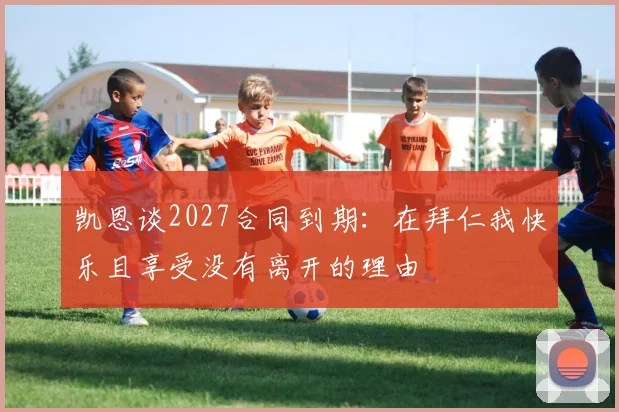 凯恩谈2027合同到期：在拜仁我快乐且享受没有离开的理由