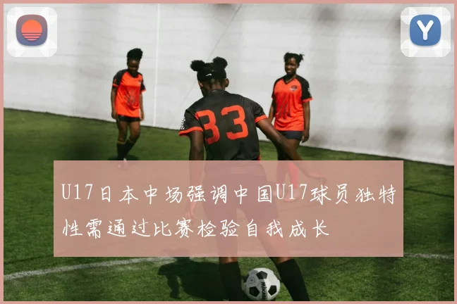 U17日本中场强调中国U17球员独特性需通过比赛检验自我成长