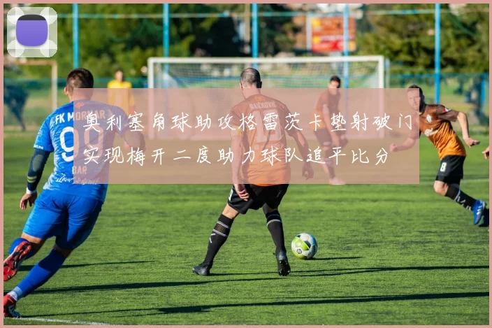 奥利塞角球助攻格雷茨卡垫射破门实现梅开二度助力球队追平比分