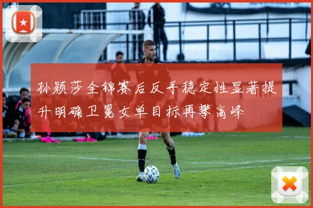 孙颖莎全锦赛后反手稳定性显著提升明确卫冕女单目标再攀高峰