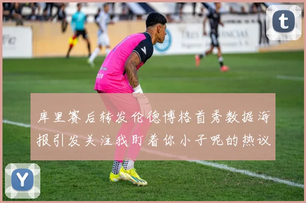 库里赛后转发伦德博格首秀数据海报引发关注我盯着你小子呢的热议