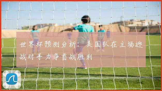 世界杯预测分析：美国队在主场迎战对手力争首战胜利