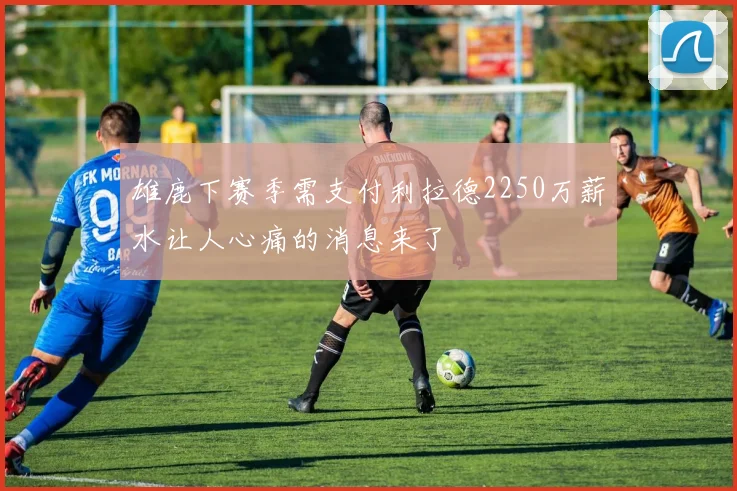 雄鹿下赛季需支付利拉德2250万薪水让人心痛的消息来了