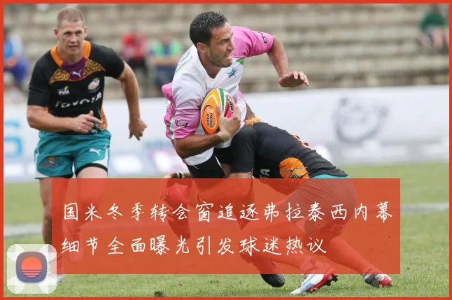 国米冬季转会窗追逐弗拉泰西内幕细节全面曝光引发球迷热议