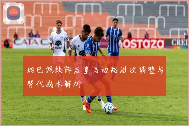 姆巴佩缺阵后皇马边路进攻调整与替代战术解析