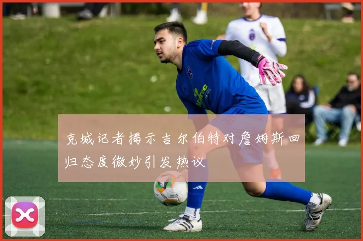 克城记者揭示吉尔伯特对詹姆斯回归态度微妙引发热议