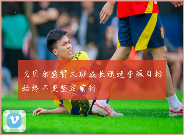 戈贝尔盛赞文班成长迅速夺冠目标始终不变坚定前行