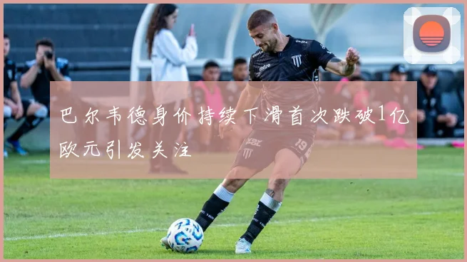 巴尔韦德身价持续下滑首次跌破1亿欧元引发关注