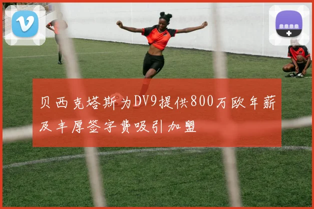 贝西克塔斯为DV9提供800万欧年薪及丰厚签字费吸引加盟