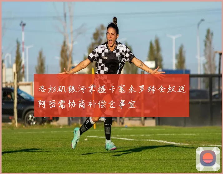 洛杉矶银河掌握卡塞米罗转会权迈阿密需协商补偿金事宜