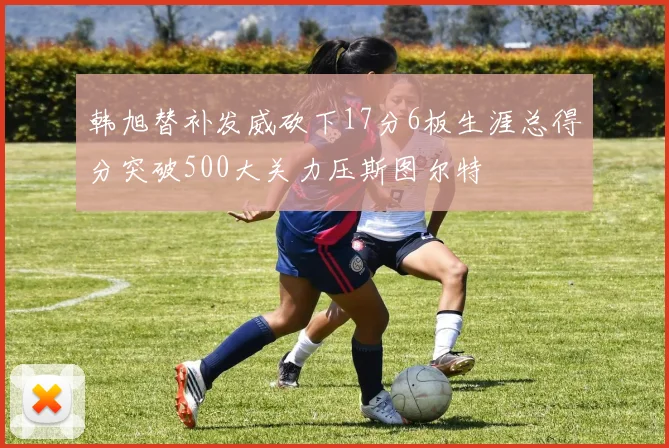 韩旭替补发威砍下17分6板生涯总得分突破500大关力压斯图尔特