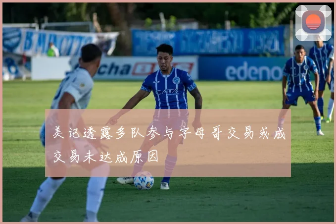 美记透露多队参与字母哥交易或成交易未达成原因
