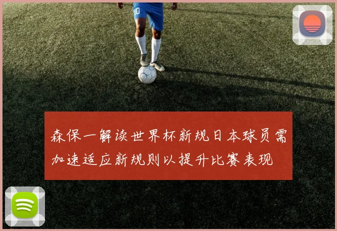 森保一解读世界杯新规日本球员需加速适应新规则以提升比赛表现
