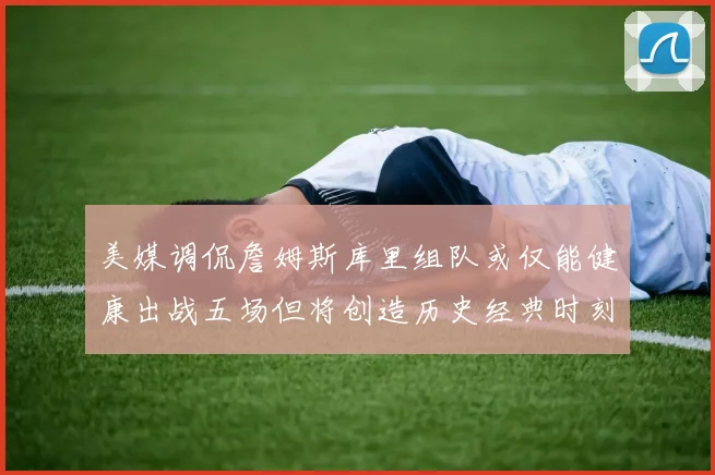 美媒调侃詹姆斯库里组队或仅能健康出战五场但将创造历史经典时刻