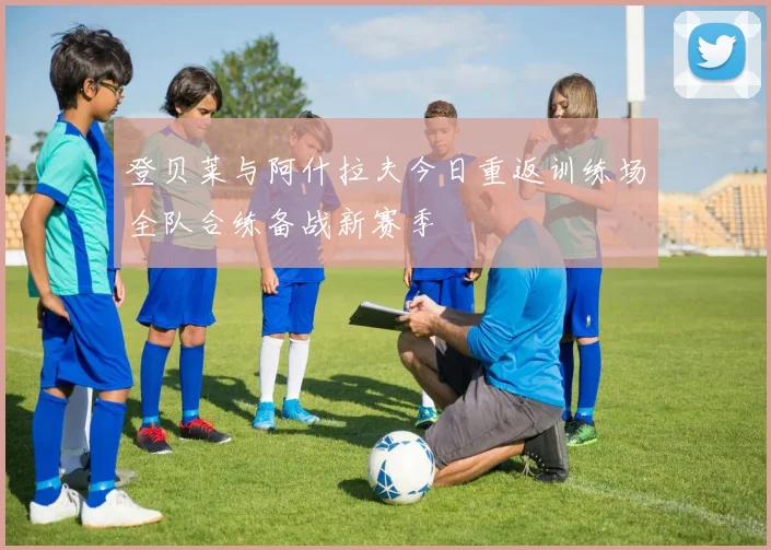 登贝莱与阿什拉夫今日重返训练场全队合练备战新赛季