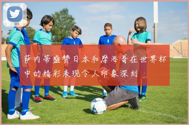 萨内蒂盛赞日本和摩洛哥在世界杯中的精彩表现令人印象深刻
