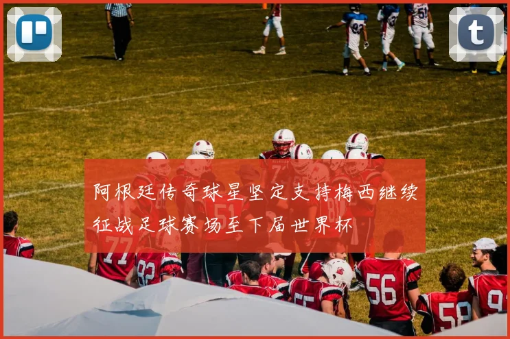 阿根廷传奇球星坚定支持梅西继续征战足球赛场至下届世界杯