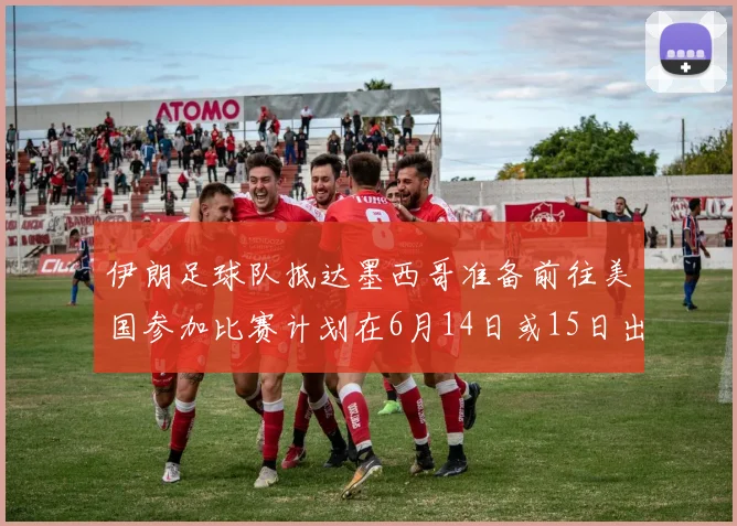 伊朗足球队抵达墨西哥准备前往美国参加比赛计划在6月14日或15日出发